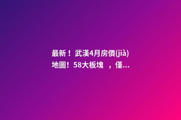 最新！武漢4月房價(jià)地圖！58大板塊，僅5個(gè)上漲？！